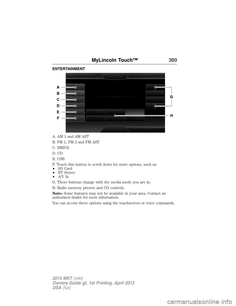 LINCOLN MKT 2014 Owners Manual ENTERTAINMENT
A. AM 1 and AM AST
B. FM 1, FM 2 and FM AST
C. SIRIUS
D. CD
E. USB
F. Touch this button to scroll down for more options, such as:
•SD Card
•BT Stereo
•A/V In
G. These buttons chang LINCOLN MKT 2014 Owners Manual ENTERTAINMENT
A. AM 1 and AM AST
B. FM 1, FM 2 and FM AST
C. SIRIUS
D. CD
E. USB
F. Touch this button to scroll down for more options, such as:
•SD Card
•BT Stereo
•A/V In
G. These buttons chang