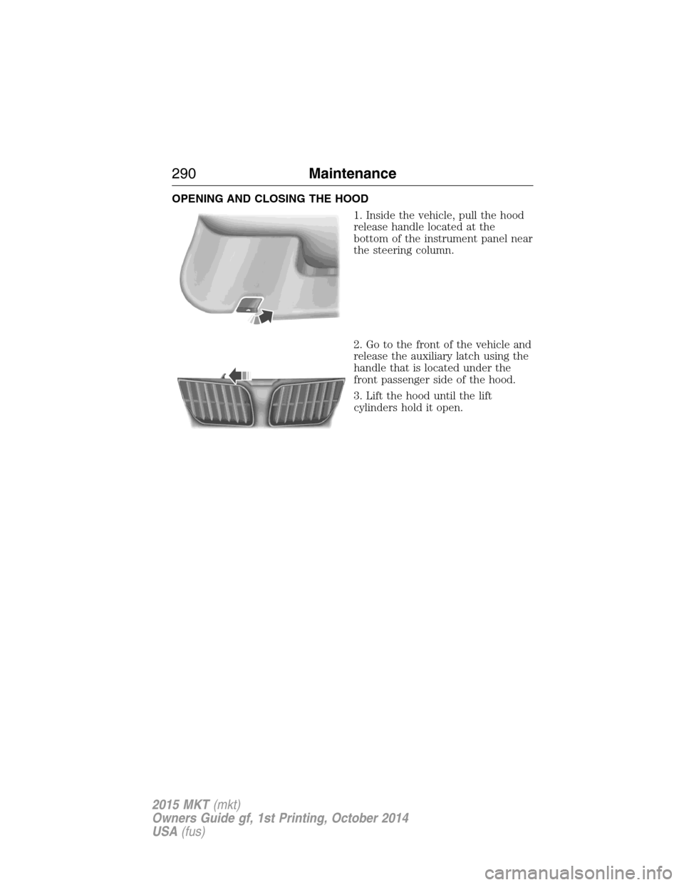 LINCOLN MKT 2015 Owners Manual OPENING AND CLOSING THE HOOD
1. Inside the vehicle, pull the hood
release handle located at the
bottom of the instrument panel near
the steering column.
2. Go to the front of the vehicle and
release t LINCOLN MKT 2015 Owners Manual OPENING AND CLOSING THE HOOD
1. Inside the vehicle, pull the hood
release handle located at the
bottom of the instrument panel near
the steering column.
2. Go to the front of the vehicle and
release t