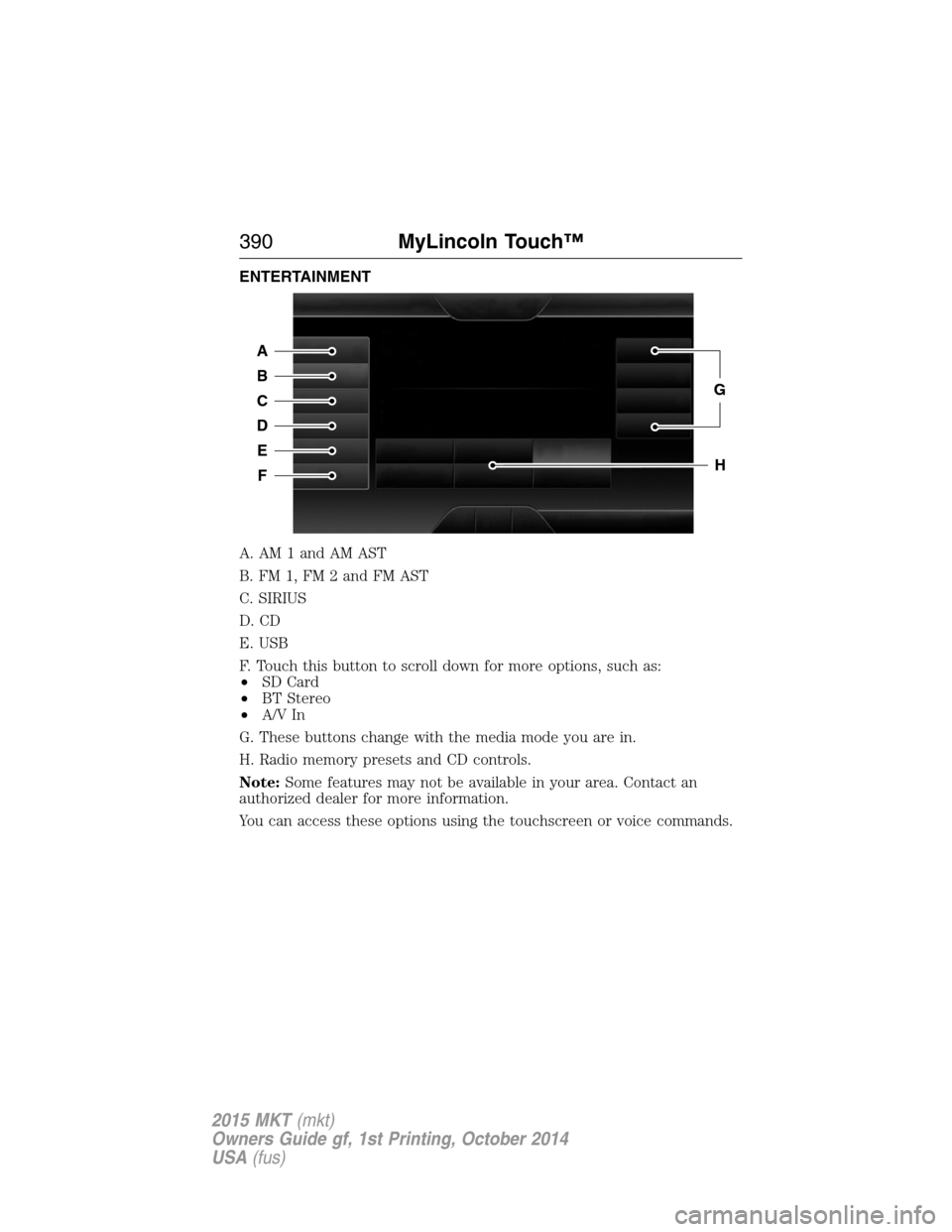 LINCOLN MKT 2015 Owners Manual ENTERTAINMENT
A. AM 1 and AM AST
B. FM 1, FM 2 and FM AST
C. SIRIUS
D. CD
E. USB
F. Touch this button to scroll down for more options, such as:
•SD Card
•BT Stereo
•A/V In
G. These buttons chang LINCOLN MKT 2015 Owners Manual ENTERTAINMENT
A. AM 1 and AM AST
B. FM 1, FM 2 and FM AST
C. SIRIUS
D. CD
E. USB
F. Touch this button to scroll down for more options, such as:
•SD Card
•BT Stereo
•A/V In
G. These buttons chang