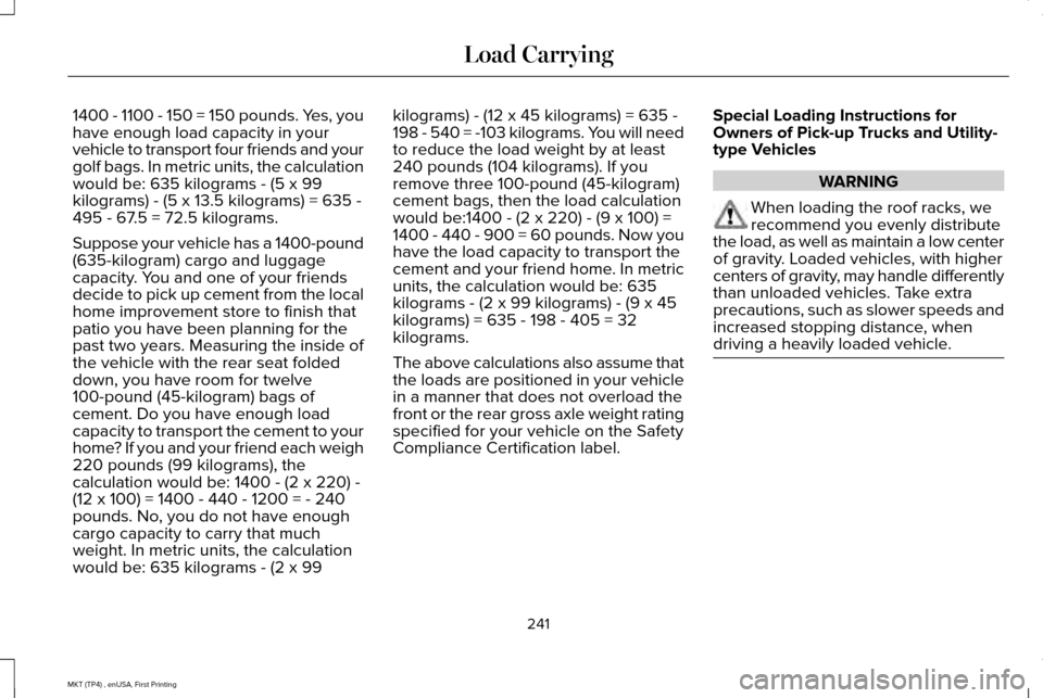 LINCOLN MKT 2017 Owners Manual 1400 - 1100 - 150 = 150 pounds. Yes, you
have enough load capacity in your
vehicle to transport four friends and your
golf bags. In metric units, the calculation
would be: 635 kilograms - (5 x 99
kilo LINCOLN MKT 2017 Owners Manual 1400 - 1100 - 150 = 150 pounds. Yes, you
have enough load capacity in your
vehicle to transport four friends and your
golf bags. In metric units, the calculation
would be: 635 kilograms - (5 x 99
kilo