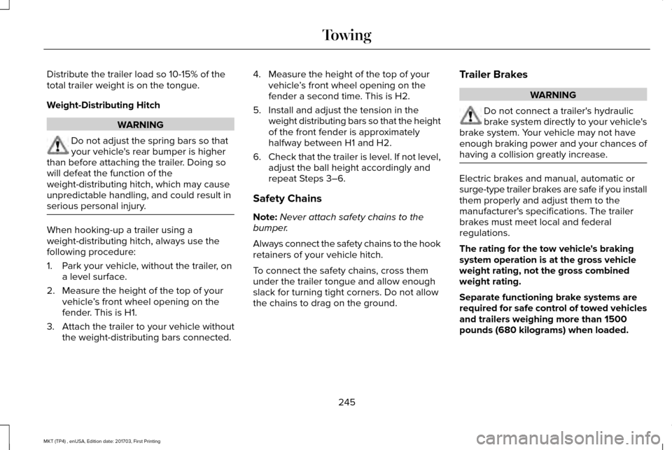 LINCOLN MKT 2018 Owners Manual Distribute the trailer load so 10-15% of the
total trailer weight is on the tongue.
Weight-Distributing Hitch
WARNING
Do not adjust the spring bars so that
your vehicles rear bumper is higher
than be LINCOLN MKT 2018 Owners Manual Distribute the trailer load so 10-15% of the
total trailer weight is on the tongue.
Weight-Distributing Hitch
WARNING
Do not adjust the spring bars so that
your vehicles rear bumper is higher
than be