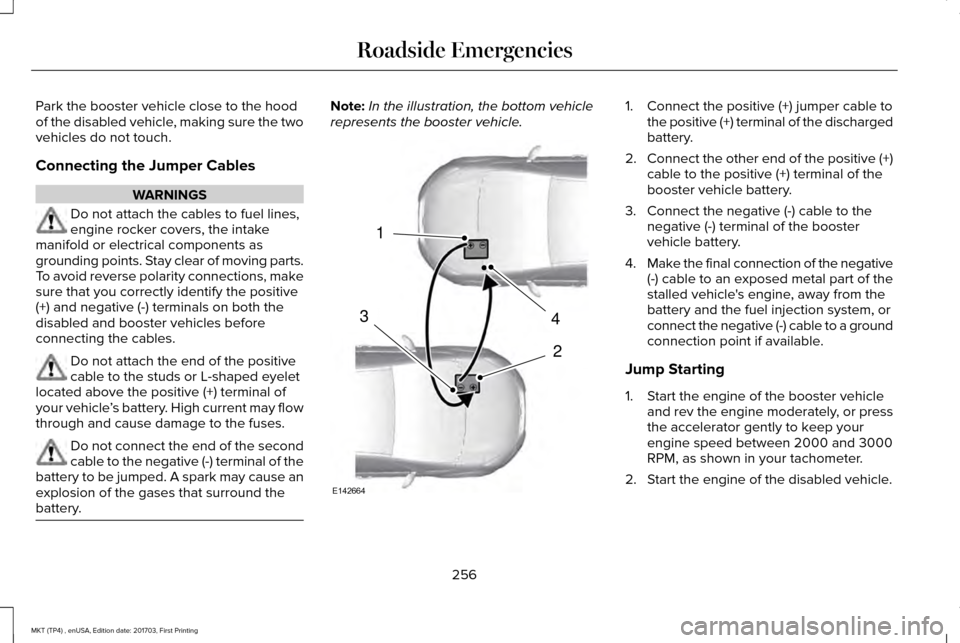 LINCOLN MKT 2018 Owners Manual Park the booster vehicle close to the hood
of the disabled vehicle, making sure the two
vehicles do not touch.
Connecting the Jumper Cables
WARNINGS
Do not attach the cables to fuel lines,
engine rock LINCOLN MKT 2018 Owners Manual Park the booster vehicle close to the hood
of the disabled vehicle, making sure the two
vehicles do not touch.
Connecting the Jumper Cables
WARNINGS
Do not attach the cables to fuel lines,
engine rock