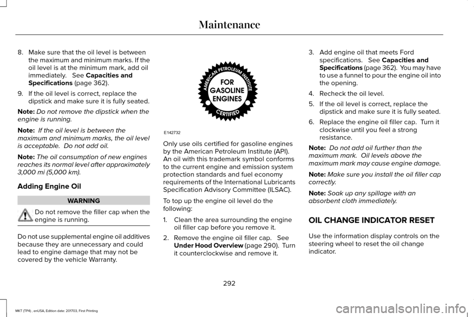LINCOLN MKT 2018 Owners Manual 8. Make sure that the oil level is between
the maximum and minimum marks. If the
oil level is at the minimum mark, add oil
immediately. See Capacities and
Specifications (page 362).
9. If the oil le LINCOLN MKT 2018 Owners Manual 8. Make sure that the oil level is between
the maximum and minimum marks. If the
oil level is at the minimum mark, add oil
immediately. See Capacities and
Specifications (page 362).
9. If the oil le