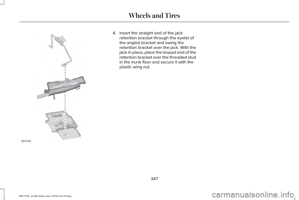 LINCOLN MKT 2018 Owners Manual 4. Insert the straight end of the jack
retention bracket through the eyelet of
the angled bracket and swing the
retention bracket over the jack. With the
jack in place, place the looped end of the
ret LINCOLN MKT 2018 Owners Manual 4. Insert the straight end of the jack
retention bracket through the eyelet of
the angled bracket and swing the
retention bracket over the jack. With the
jack in place, place the looped end of the
ret