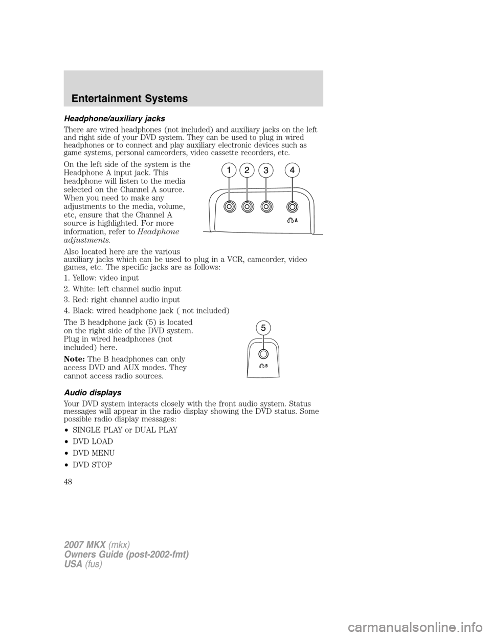 LINCOLN MKX 2007 Service Manual Headphone/auxiliary jacks
There are wired headphones (not included) and auxiliary jacks on the left
and right side of your DVD system. They can be used to plug in wired
headphones or to connect and pl LINCOLN MKX 2007 Service Manual Headphone/auxiliary jacks
There are wired headphones (not included) and auxiliary jacks on the left
and right side of your DVD system. They can be used to plug in wired
headphones or to connect and pl