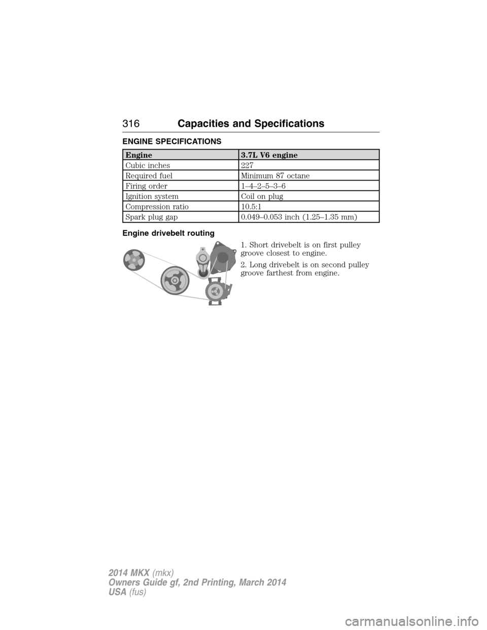 LINCOLN MKX 2014  Owners Manual ENGINE SPECIFICATIONS
Engine 3.7L V6 engine
Cubic inches 227
Required fuel Minimum 87 octane
Firing order 1–4–2–5–3–6
Ignition system Coil on plug
Compression ratio 10.5:1
Spark plug gap 0.0