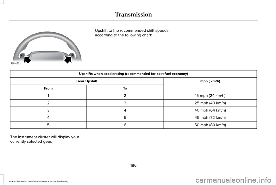 LINCOLN MKX 2017 Owners Manual Upshift to the recommended shift speeds
according to the following chart:
Upshifts when accelerating (recommended for best fuel economy)
mph ( km/h)
Gear Upshift
To
From
15 mph (24 km/h)
2
1
25 mph (4 LINCOLN MKX 2017 Owners Manual Upshift to the recommended shift speeds
according to the following chart:
Upshifts when accelerating (recommended for best fuel economy)
mph ( km/h)
Gear Upshift
To
From
15 mph (24 km/h)
2
1
25 mph (4