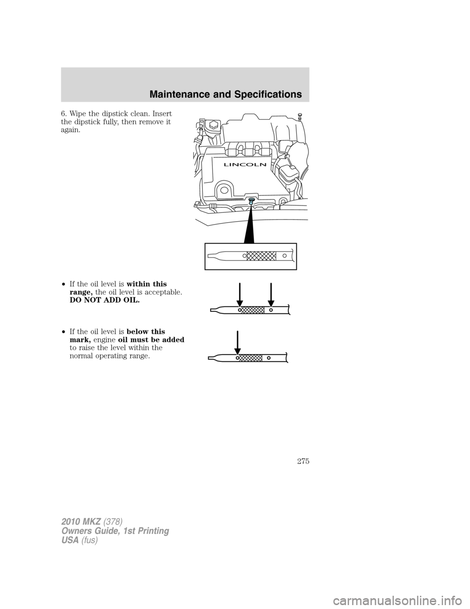 LINCOLN MKZ 2010 Owners Manual 6. Wipe the dipstick clean. Insert
the dipstick fully, then remove it
again.
•If the oil level iswithin this
range,the oil level is acceptable.
DO NOT ADD OIL.
•If the oil level isbelow this
mark, LINCOLN MKZ 2010 Owners Manual 6. Wipe the dipstick clean. Insert
the dipstick fully, then remove it
again.
•If the oil level iswithin this
range,the oil level is acceptable.
DO NOT ADD OIL.
•If the oil level isbelow this
mark,