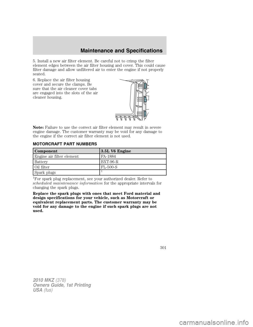 LINCOLN MKZ 2010 Owners Manual 5. Install a new air filter element. Be careful not to crimp the filter
element edges between the air filter housing and cover. This could cause
filter damage and allow unfiltered air to enter the eng LINCOLN MKZ 2010 Owners Manual 5. Install a new air filter element. Be careful not to crimp the filter
element edges between the air filter housing and cover. This could cause
filter damage and allow unfiltered air to enter the eng