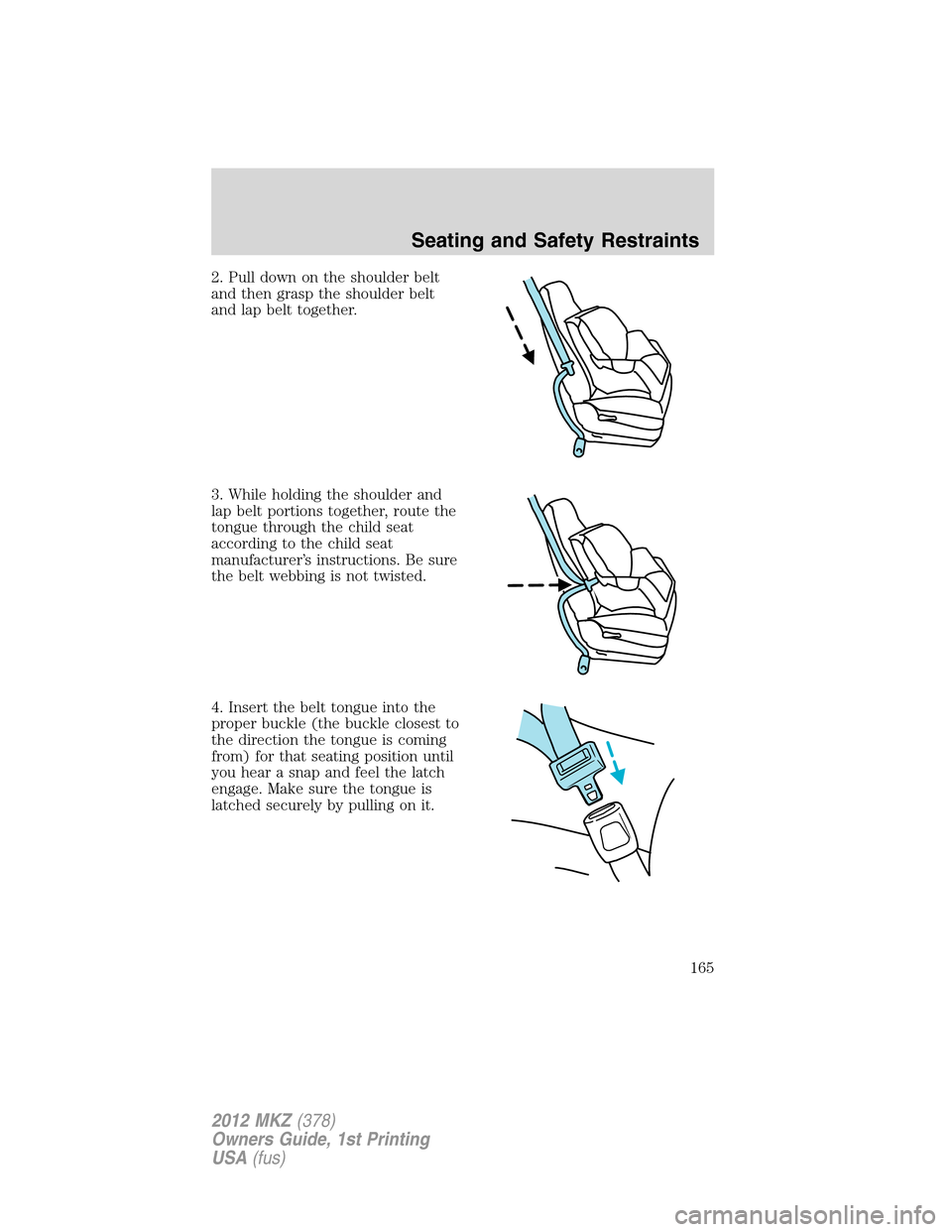 LINCOLN MKZ 2012 Owners Manual 2. Pull down on the shoulder belt
and then grasp the shoulder belt
and lap belt together.
3. While holding the shoulder and
lap belt portions together, route the
tongue through the child seat
accordin LINCOLN MKZ 2012 Owners Manual 2. Pull down on the shoulder belt
and then grasp the shoulder belt
and lap belt together.
3. While holding the shoulder and
lap belt portions together, route the
tongue through the child seat
accordin