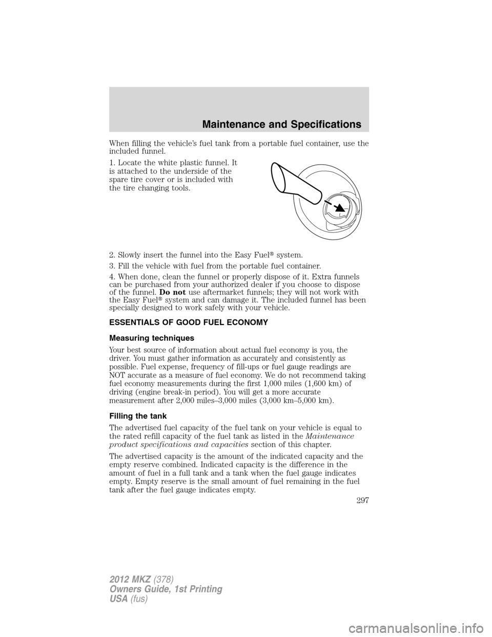LINCOLN MKZ 2012 Owners Manual When filling the vehicle’s fuel tank from a portable fuel container, use the
included funnel.
1. Locate the white plastic funnel. It
is attached to the underside of the
spare tire cover or is includ LINCOLN MKZ 2012 Owners Manual When filling the vehicle’s fuel tank from a portable fuel container, use the
included funnel.
1. Locate the white plastic funnel. It
is attached to the underside of the
spare tire cover or is includ