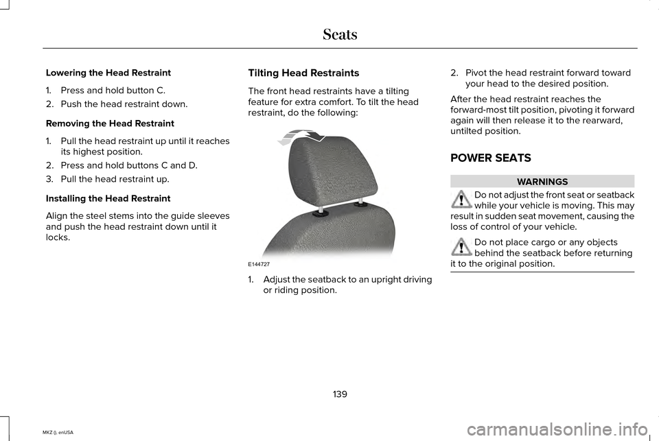LINCOLN MKZ 2015 Owners Manual Lowering the Head Restraint
1. Press and hold button C.
2. Push the head restraint down.
Removing the Head Restraint
1.
Pull the head restraint up until it reaches
its highest position.
2. Press and h LINCOLN MKZ 2015 Owners Manual Lowering the Head Restraint
1. Press and hold button C.
2. Push the head restraint down.
Removing the Head Restraint
1.
Pull the head restraint up until it reaches
its highest position.
2. Press and h