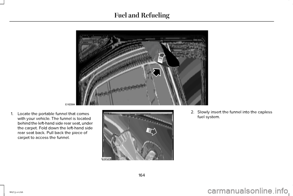 LINCOLN MKZ 2015 Owners Manual 1. Locate the portable funnel that comes
with your vehicle. The funnel is located
behind the left-hand side rear seat, under
the carpet. Fold down the left-hand side
rear seat back. Pull back the piec LINCOLN MKZ 2015 Owners Manual 1. Locate the portable funnel that comes
with your vehicle. The funnel is located
behind the left-hand side rear seat, under
the carpet. Fold down the left-hand side
rear seat back. Pull back the piec