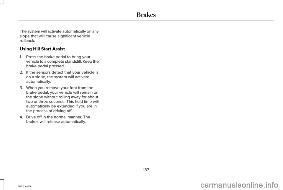 LINCOLN MKZ 2015 Owners Manual The system will activate automatically on any
slope that will cause significant vehicle
rollback.
Using Hill Start Assist
1. Press the brake pedal to bring your
vehicle to a complete standstill. Keep LINCOLN MKZ 2015 Owners Manual The system will activate automatically on any
slope that will cause significant vehicle
rollback.
Using Hill Start Assist
1. Press the brake pedal to bring your
vehicle to a complete standstill. Keep