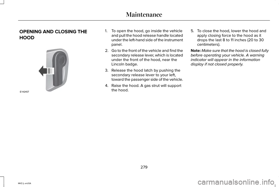LINCOLN MKZ 2015 Owners Manual OPENING AND CLOSING THE
HOOD 1. To open the hood, go inside the vehicle
and pull the hood release handle located
under the left-hand side of the instrument
panel.
2. Go to the front of the vehicle and LINCOLN MKZ 2015 Owners Manual OPENING AND CLOSING THE
HOOD 1. To open the hood, go inside the vehicle
and pull the hood release handle located
under the left-hand side of the instrument
panel.
2. Go to the front of the vehicle and