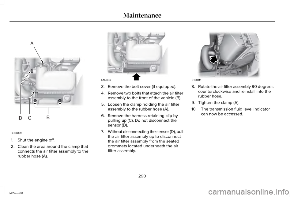 LINCOLN MKZ 2015 Owners Manual 1. Shut the engine off.
2. Clean the area around the clamp that
connects the air filter assembly to the
rubber hose (A). 3. Remove the bolt cover (if equipped).
4.
Remove two bolts that attach the air LINCOLN MKZ 2015 Owners Manual 1. Shut the engine off.
2. Clean the area around the clamp that
connects the air filter assembly to the
rubber hose (A). 3. Remove the bolt cover (if equipped).
4.
Remove two bolts that attach the air