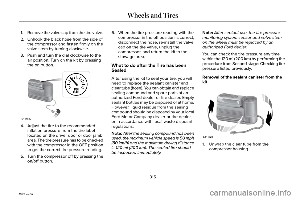 LINCOLN MKZ 2015 Owners Manual 1.
Remove the valve cap from the tire valve.
2. Unhook the black hose from the side of the compressor and fasten firmly on the
valve stem by turning clockwise.
3. Push and turn the dial clockwise to t LINCOLN MKZ 2015 Owners Manual 1.
Remove the valve cap from the tire valve.
2. Unhook the black hose from the side of the compressor and fasten firmly on the
valve stem by turning clockwise.
3. Push and turn the dial clockwise to t