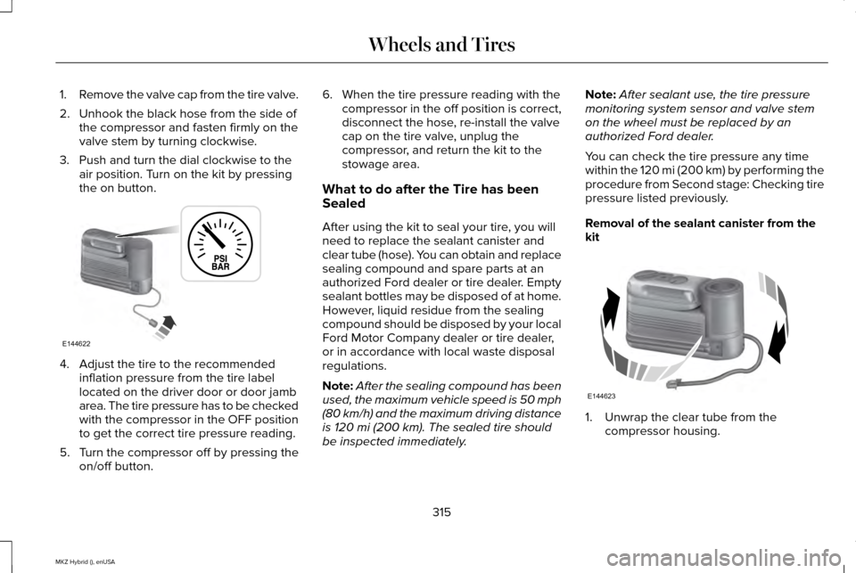 LINCOLN MKZ HYBRID 2015 Owners Manual 1.
Remove the valve cap from the tire valve.
2. Unhook the black hose from the side of the compressor and fasten firmly on the
valve stem by turning clockwise.
3. Push and turn the dial clockwise to t LINCOLN MKZ HYBRID 2015 Owners Manual 1.
Remove the valve cap from the tire valve.
2. Unhook the black hose from the side of the compressor and fasten firmly on the
valve stem by turning clockwise.
3. Push and turn the dial clockwise to t