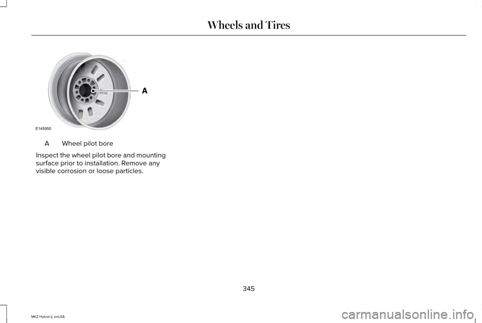 LINCOLN MKZ HYBRID 2015 Owners Manual Wheel pilot bore
A
Inspect the wheel pilot bore and mounting
surface prior to installation. Remove any
visible corrosion or loose particles.
345
MKZ Hybrid (), enUSA Wheels and TiresE145950 LINCOLN MKZ HYBRID 2015 Owners Manual Wheel pilot bore
A
Inspect the wheel pilot bore and mounting
surface prior to installation. Remove any
visible corrosion or loose particles.
345
MKZ Hybrid (), enUSA Wheels and TiresE145950