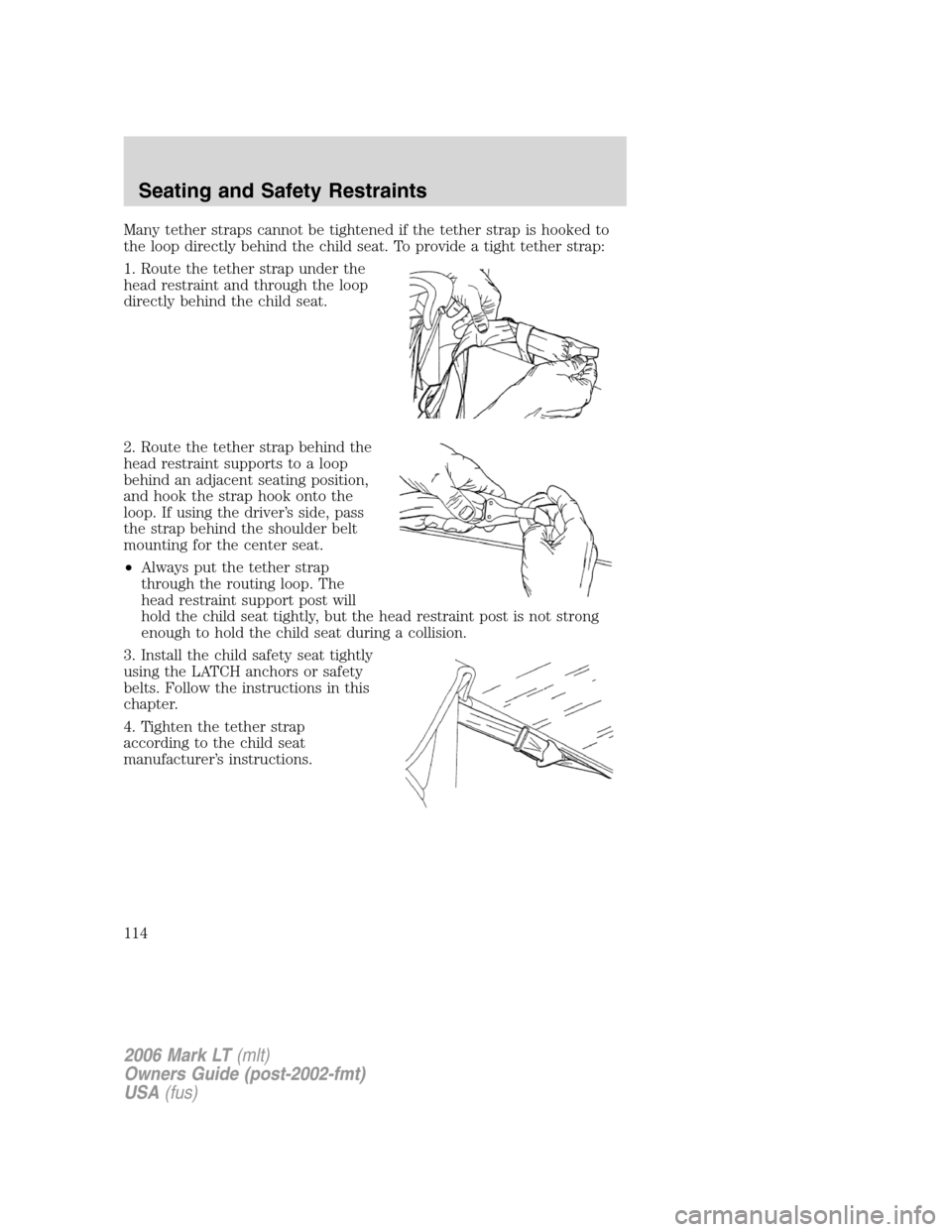 LINCOLN MARK LT 2006 Owners Manual Many tether straps cannot be tightened if the tether strap is hooked to
the loop directly behind the child seat. To provide a tight tether strap:
1. Route the tether strap under the
head restraint and LINCOLN MARK LT 2006 Owners Manual Many tether straps cannot be tightened if the tether strap is hooked to
the loop directly behind the child seat. To provide a tight tether strap:
1. Route the tether strap under the
head restraint and