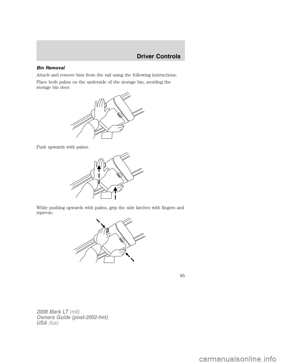 LINCOLN MARK LT 2008 Manual Online Bin Removal
Attach and remove bins from the rail using the following instructions:
Place both palms on the underside of the storage bin, avoiding the
storage bin door.
Push upwards with palms.
While p LINCOLN MARK LT 2008 Manual Online Bin Removal
Attach and remove bins from the rail using the following instructions:
Place both palms on the underside of the storage bin, avoiding the
storage bin door.
Push upwards with palms.
While p