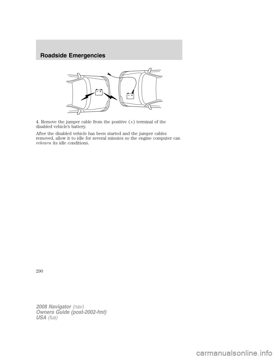LINCOLN NAVIGATOR 2008 Owners Manual 4. Remove the jumper cable from the positive (+) terminal of the
disabled vehicle’s battery.
After the disabled vehicle has been started and the jumper cables
removed, allow it to idle for several m LINCOLN NAVIGATOR 2008 Owners Manual 4. Remove the jumper cable from the positive (+) terminal of the
disabled vehicle’s battery.
After the disabled vehicle has been started and the jumper cables
removed, allow it to idle for several m