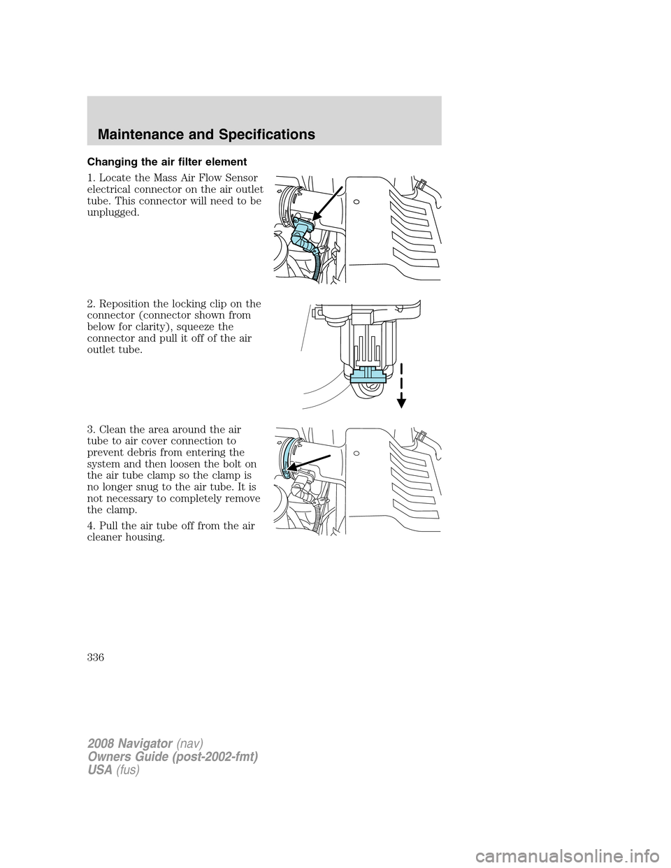 LINCOLN NAVIGATOR 2008 Owners Manual Changing the air filter element
1. Locate the Mass Air Flow Sensor
electrical connector on the air outlet
tube. This connector will need to be
unplugged.
2. Reposition the locking clip on the
connecto LINCOLN NAVIGATOR 2008 Owners Manual Changing the air filter element
1. Locate the Mass Air Flow Sensor
electrical connector on the air outlet
tube. This connector will need to be
unplugged.
2. Reposition the locking clip on the
connecto