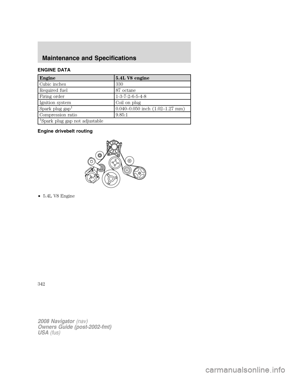 LINCOLN NAVIGATOR 2008 Manual Online ENGINE DATA
Engine 5.4L V8 engine
Cubic inches 330
Required fuel 87 octane
Firing order 1-3-7-2-6-5-4-8
Ignition system Coil on plug
Spark plug gap
10.040–0.050 inch (1.02–1.27 mm)
Compression rat