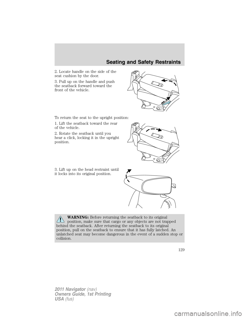 LINCOLN NAVIGATOR 2011 Owners Manual 2. Locate handle on the side of the
seat cushion by the door.
3. Pull up on the handle and push
the seatback forward toward the
front of the vehicle.
To return the seat to the upright position:
1. Lif LINCOLN NAVIGATOR 2011 Owners Manual 2. Locate handle on the side of the
seat cushion by the door.
3. Pull up on the handle and push
the seatback forward toward the
front of the vehicle.
To return the seat to the upright position:
1. Lif