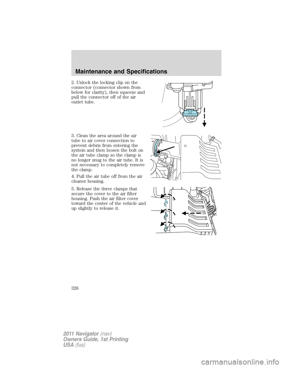 LINCOLN NAVIGATOR 2011 Owners Manual 2. Unlock the locking clip on the
connector (connector shown from
below for clarity), then squeeze and
pull the connector off of the air
outlet tube.
3. Clean the area around the air
tube to air cover LINCOLN NAVIGATOR 2011 Owners Manual 2. Unlock the locking clip on the
connector (connector shown from
below for clarity), then squeeze and
pull the connector off of the air
outlet tube.
3. Clean the area around the air
tube to air cover