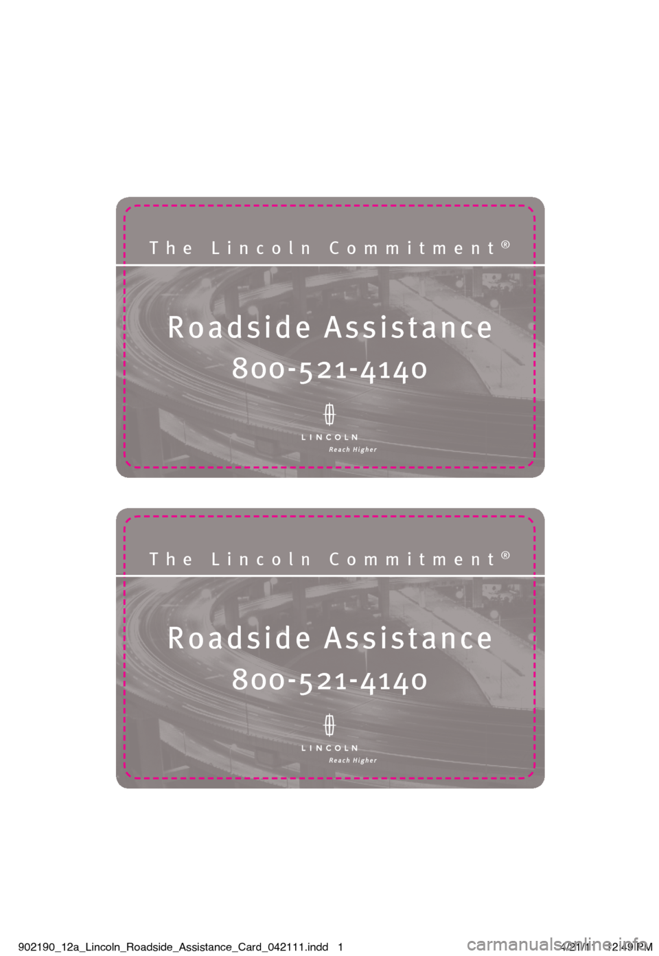 LINCOLN NAVIGATOR 2012 Roadside Assistance Card Roadside Assistanc\®e
The Lincoln Commit\®ment®
\f00-5\b1-4140
Roadside Assistanc\®e
The Lincoln Commit\®ment®
\f00-5\b1-4140
902190_12a_Lincoln_Roadside_Assistance_Card_042111.indd 14/21/11 LINCOLN NAVIGATOR 2012 Roadside Assistance Card Roadside Assistanc\®e
The Lincoln Commit\®ment®
\f00-5\b1-4140
Roadside Assistanc\®e
The Lincoln Commit\®ment®
\f00-5\b1-4140
902190_12a_Lincoln_Roadside_Assistance_Card_042111.indd 14/21/11