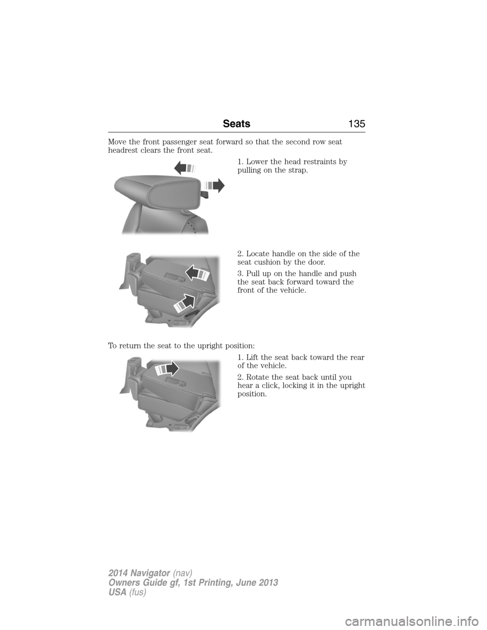 LINCOLN NAVIGATOR 2014 Owners Manual Move the front passenger seat forward so that the second row seat
headrest clears the front seat.
1. Lower the head restraints by
pulling on the strap.
2. Locate handle on the side of the
seat cushion LINCOLN NAVIGATOR 2014 Owners Manual Move the front passenger seat forward so that the second row seat
headrest clears the front seat.
1. Lower the head restraints by
pulling on the strap.
2. Locate handle on the side of the
seat cushion
