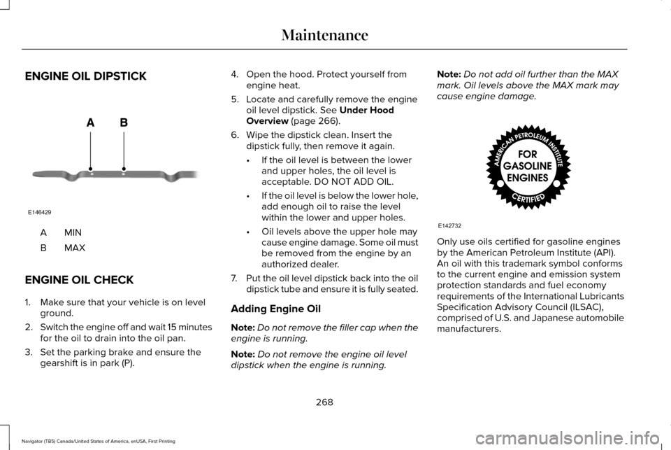LINCOLN NAVIGATOR 2016 Owners Manual ENGINE OIL DIPSTICK
MINA
MAXB
ENGINE OIL CHECK
1. Make sure that your vehicle is on level ground.
2. Switch the engine off and wait 15 minutes
for the oil to drain into the oil pan.
3. Set the parking LINCOLN NAVIGATOR 2016 Owners Manual ENGINE OIL DIPSTICK
MINA
MAXB
ENGINE OIL CHECK
1. Make sure that your vehicle is on level ground.
2. Switch the engine off and wait 15 minutes
for the oil to drain into the oil pan.
3. Set the parking