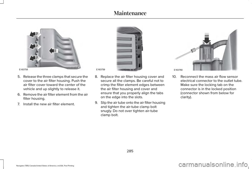 LINCOLN NAVIGATOR 2016 Owners Manual 5.
Release the three clamps that secure the
cover to the air filter housing. Push the
air filter cover toward the center of the
vehicle and up slightly to release it.
6. Remove the air filter element LINCOLN NAVIGATOR 2016 Owners Manual 5.
Release the three clamps that secure the
cover to the air filter housing. Push the
air filter cover toward the center of the
vehicle and up slightly to release it.
6. Remove the air filter element