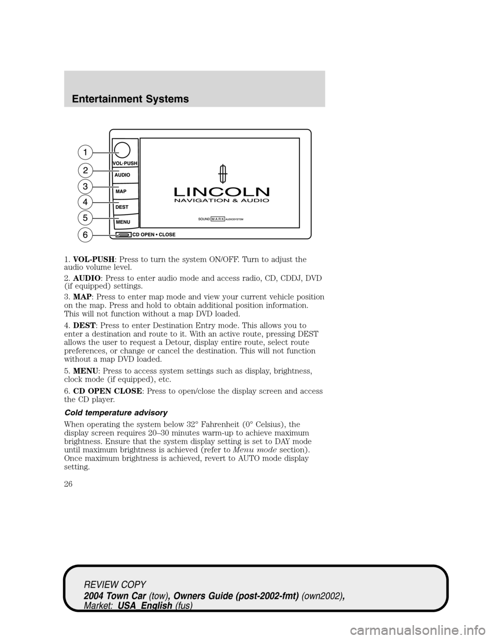 LINCOLN TOWN CAR 2004 Owners Manual 1.VOL-PUSH: Press to turn the system ON/OFF. Turn to adjust the
audio volume level.
2.AUDIO: Press to enter audio mode and access radio, CD, CDDJ, DVD
(if equipped) settings.
3.MAP: Press to enter map LINCOLN TOWN CAR 2004 Owners Manual 1.VOL-PUSH: Press to turn the system ON/OFF. Turn to adjust the
audio volume level.
2.AUDIO: Press to enter audio mode and access radio, CD, CDDJ, DVD
(if equipped) settings.
3.MAP: Press to enter map