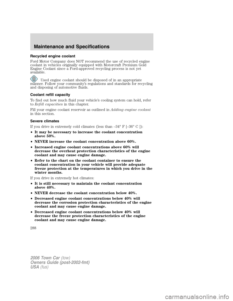 LINCOLN TOWN CAR 2006 Owners Manual Recycled engine coolant
Ford Motor Company does NOT recommend the use of recycled engine
coolant in vehicles originally equipped with Motorcraft Premium Gold
Engine Coolant since a Ford-approved recyc LINCOLN TOWN CAR 2006 Owners Manual Recycled engine coolant
Ford Motor Company does NOT recommend the use of recycled engine
coolant in vehicles originally equipped with Motorcraft Premium Gold
Engine Coolant since a Ford-approved recyc