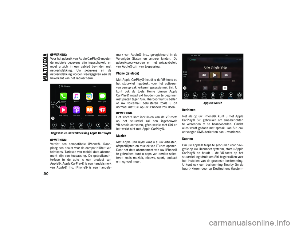 JEEP WRANGLER 2DOORS 2021 Instructieboek (in Dutch) MULTIMEDIA
290
OPMERKING:
Voor het gebruik van Apple CarPlay® moeten
de mobiele gegevens zijn ingeschakeld en
moet u zich in een gebied bevinden met
netwerkdekking. Uw gegevens en de
JEEP WRANGLER 2DOORS 2021 Instructieboek (in Dutch) MULTIMEDIA
290
OPMERKING:
Voor het gebruik van Apple CarPlay® moeten
de mobiele gegevens zijn ingeschakeld en
moet u zich in een gebied bevinden met
netwerkdekking. Uw gegevens en de