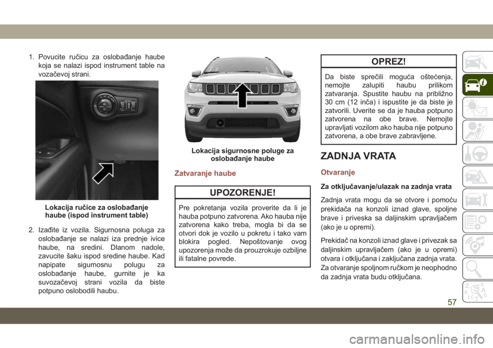 JEEP COMPASS 2019  Knjižica za upotrebu i održavanje (in Serbian) 1. Povucite ručicu za oslobađanje haubekoja se nalazi ispod instrument table na
vozačevoj strani.
2. Izađite iz vozila. Sigurnosna poluga za oslobađanje se nalazi iza prednje ivice
haube, na sred
