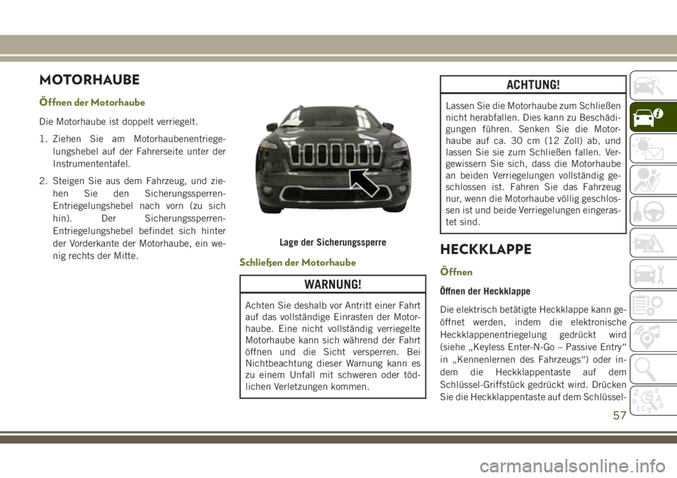 JEEP CHEROKEE 2018 Betriebsanleitung (in German) MOTORHAUBE
Öffnen der Motorhaube
Die Motorhaube ist doppelt verriegelt.
1. Ziehen Sie am Motorhaubenentriege-lungshebel auf der Fahrerseite unter der
Instrumententafel.
2. Steigen Sie aus dem Fahrzeu JEEP CHEROKEE 2018 Betriebsanleitung (in German) MOTORHAUBE
Öffnen der Motorhaube
Die Motorhaube ist doppelt verriegelt.
1. Ziehen Sie am Motorhaubenentriege-lungshebel auf der Fahrerseite unter der
Instrumententafel.
2. Steigen Sie aus dem Fahrzeu