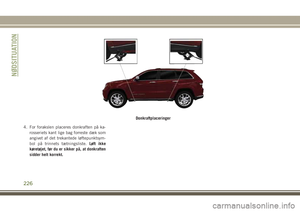 JEEP GRAND CHEROKEE 2017 Brugs- og vedligeholdelsesvejledning (in Danish) 4. For forakslen placeres donkraften på ka-
rosseriets kant lige bag forreste dæk som
angivet af det trekantede løftepunktsym-
bol på trinnets tætningsliste.Løft ikke
køretøjet, før du er sik JEEP GRAND CHEROKEE 2017 Brugs- og vedligeholdelsesvejledning (in Danish) 4. For forakslen placeres donkraften på ka-
rosseriets kant lige bag forreste dæk som
angivet af det trekantede løftepunktsym-
bol på trinnets tætningsliste.Løft ikke
køretøjet, før du er sik