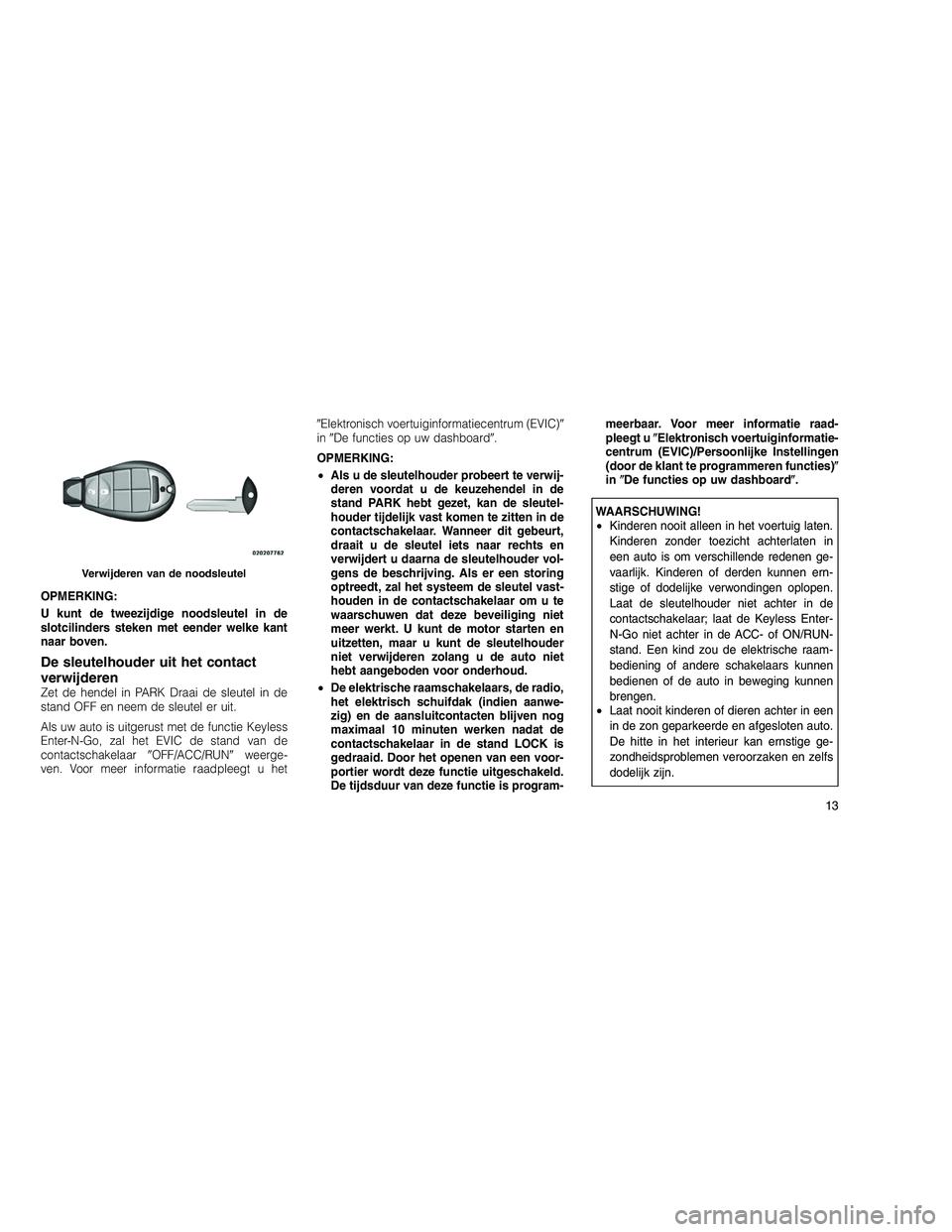 JEEP GRAND CHEROKEE 2010  Instructieboek (in Dutch) 
OPMERKING:
U kunt de tweezijdige noodsleutel in de
slotcilinders steken met eender welke kant
naar boven.
De sleutelhouder uit het contact
verwijderen
Zet de hendel in PARK Draai de sleutel in de
sta