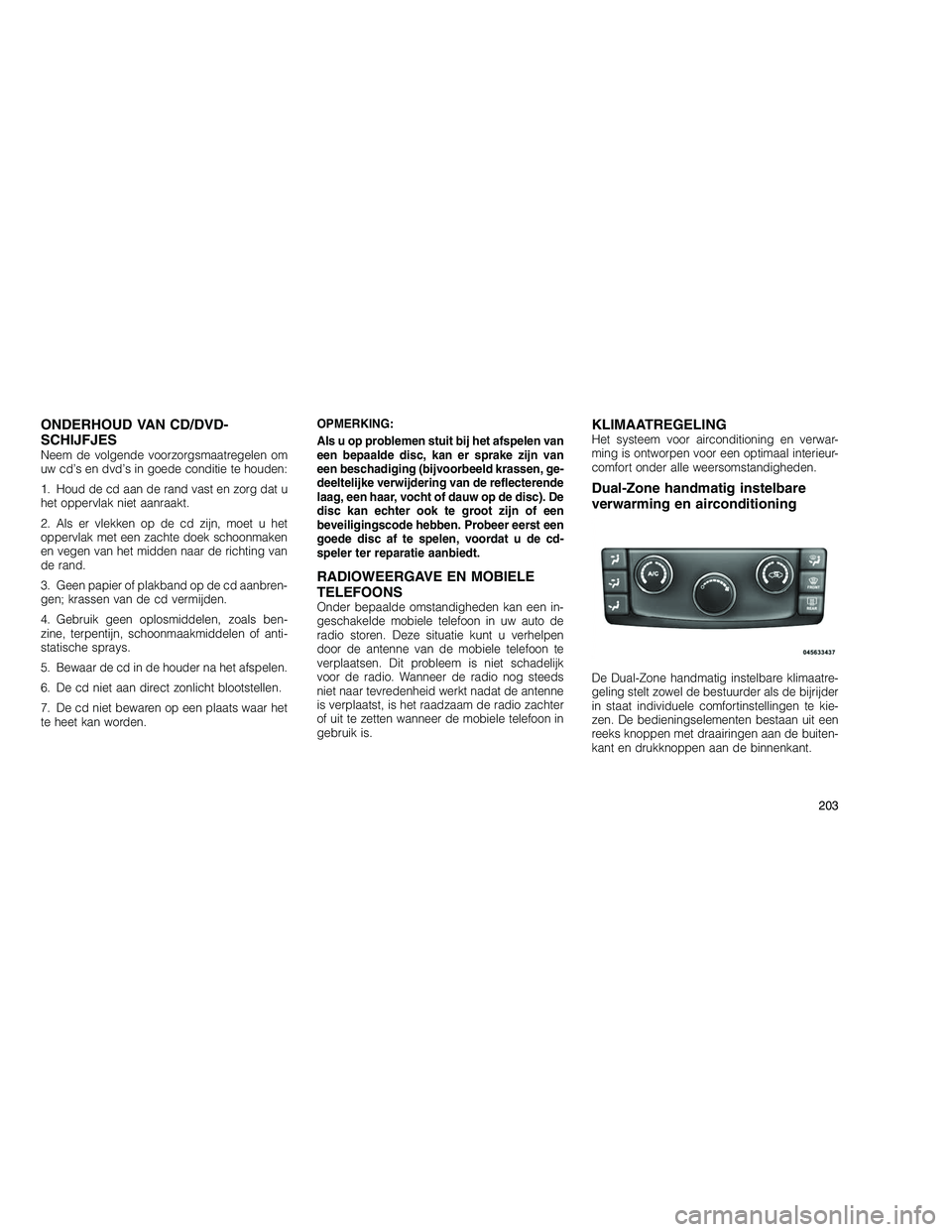 JEEP GRAND CHEROKEE 2010  Instructieboek (in Dutch) 
ONDERHOUD VAN CD/DVD-
SCHIJFJES
Neem de volgende voorzorgsmaatregelen om
uw cd’s en dvd’s in goede conditie te houden:
1. Houd de cd aan de rand vast en zorg dat u
het oppervlak niet aanraakt.
2.