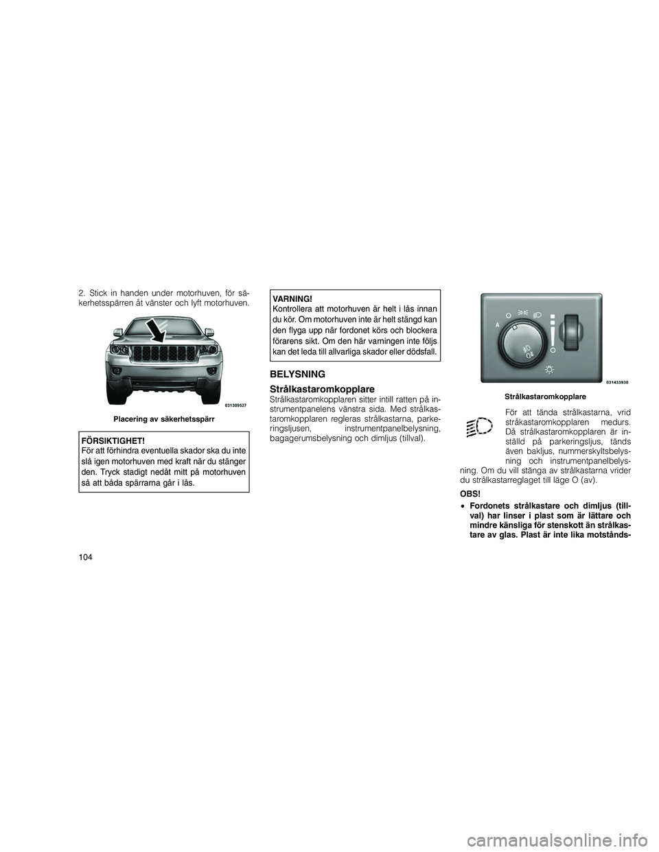 JEEP GRAND CHEROKEE 2011  Drift- och underhållshandbok (in Swedish) 
2. Stick in handen under motorhuven, för sä-
kerhetsspärren åt vänster och lyft motorhuven.
FÖRSIKTIGHET!
För att förhindra eventuella skador ska du inte
slå igen motorhuven med kraft när d