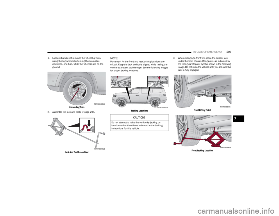 JEEP WAGONEER 2023 Owners Manual
IN CASE OF EMERGENCY297
1. Loosen (but do not remove) the wheel lug nuts,
using the lug wrench by turning them counter -
clockwise, one turn, while the wheel is still on the
ground.
Loosen Lug Nu JEEP WAGONEER 2023 Owners Manual
IN CASE OF EMERGENCY297
1. Loosen (but do not remove) the wheel lug nuts,
using the lug wrench by turning them counter -
clockwise, one turn, while the wheel is still on the
ground.
Loosen Lug Nu