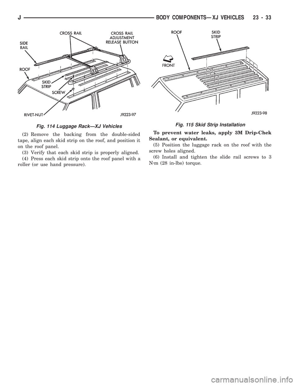JEEP CHEROKEE 1994 Service Repair Manual (2) Remove the backing from the double-sided
tape, align each skid strip on the roof, and position it
on the roof panel.
(3) Verify that each skid strip is properly aligned.
(4) Press each skid strip JEEP CHEROKEE 1994 Service Repair Manual (2) Remove the backing from the double-sided
tape, align each skid strip on the roof, and position it
on the roof panel.
(3) Verify that each skid strip is properly aligned.
(4) Press each skid strip