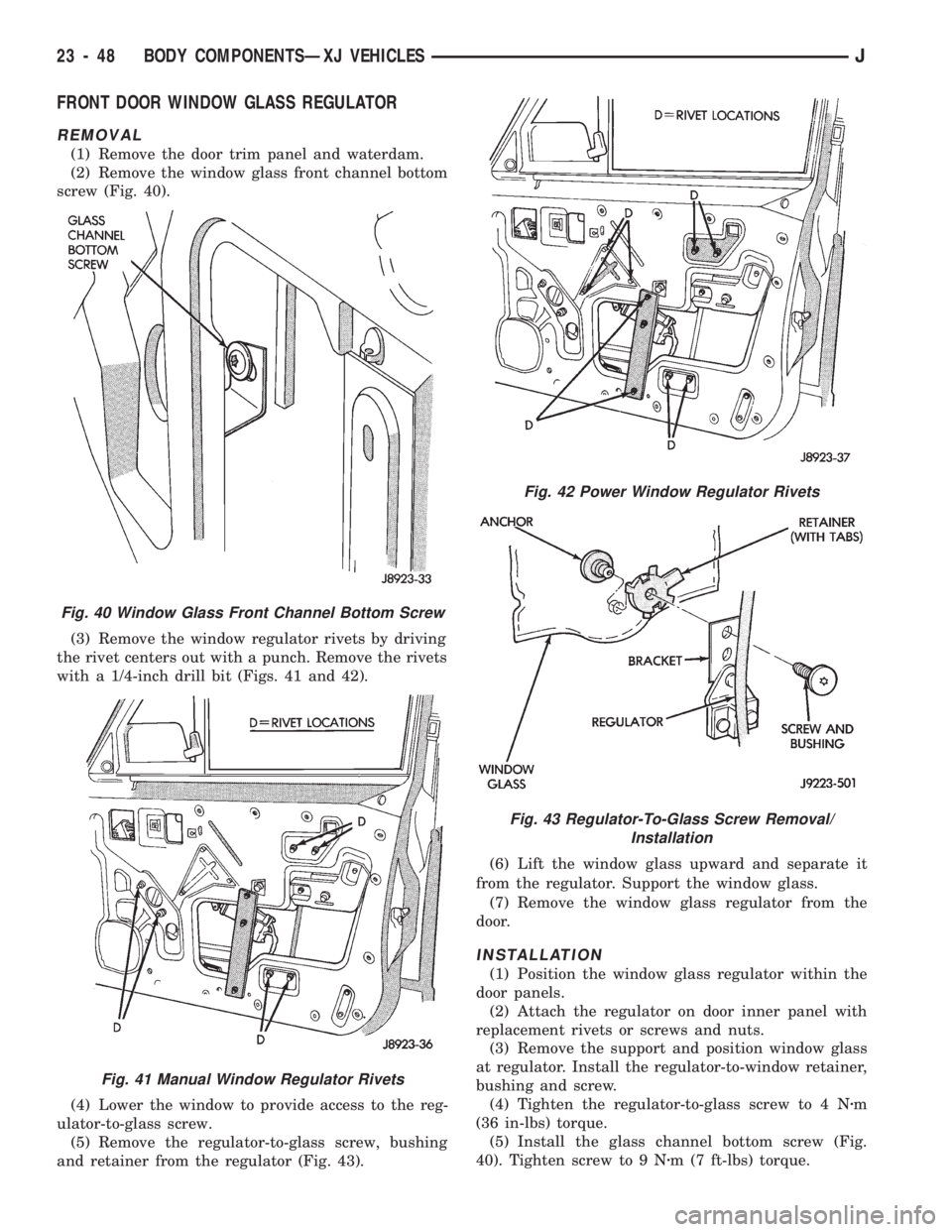 JEEP CHEROKEE 1994 Service Repair Manual FRONT DOOR WINDOW GLASS REGULATOR
REMOVAL
(1) Remove the door trim panel and waterdam.
(2) Remove the window glass front channel bottom
screw (Fig. 40).
(3) Remove the window regulator rivets by drivi JEEP CHEROKEE 1994 Service Repair Manual FRONT DOOR WINDOW GLASS REGULATOR
REMOVAL
(1) Remove the door trim panel and waterdam.
(2) Remove the window glass front channel bottom
screw (Fig. 40).
(3) Remove the window regulator rivets by drivi