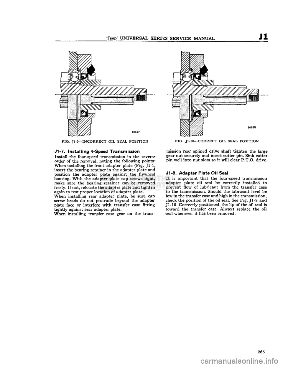 JEEP CJ 1953  Service Manual 
Jeep
 UNIVERSAL SERIES SERVICE
 MANUAL 

Jl 

FIG.
 Jl-9—INCORRECT
 OIL
 SEAL POSITION  J1-7.
 Installing
 4-Speed
 Transmission 

Install
 the four-speed transmission in the reverse 

order
 of 