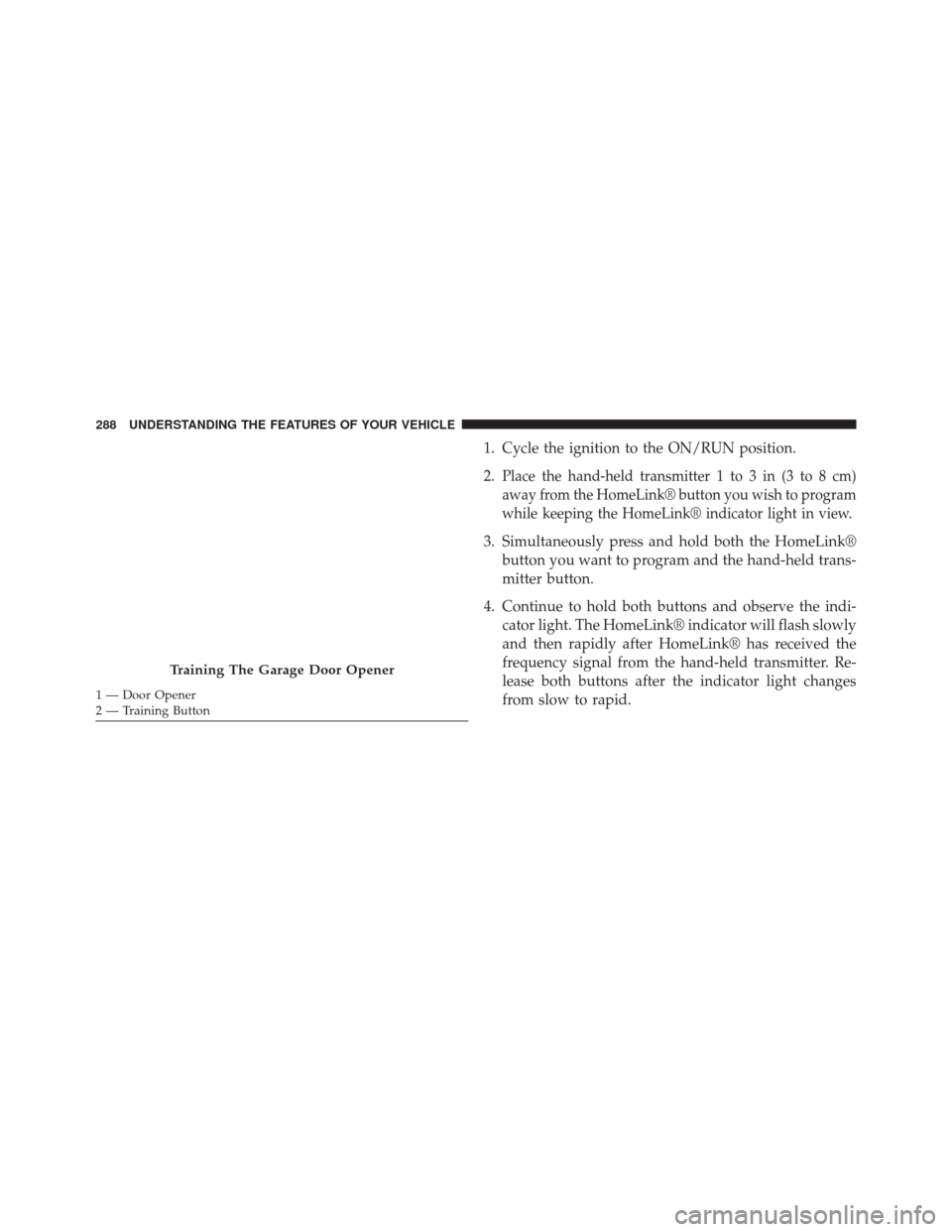 JEEP CHEROKEE 2014 KL / 5.G Owners Manual 1. Cycle the ignition to the ON/RUN position.
2.
Place the hand-held transmitter 1 to 3 in (3 to 8 cm)
away from the HomeLink® button you wish to program
while keeping the HomeLink® indicator light JEEP CHEROKEE 2014 KL / 5.G Owners Manual 1. Cycle the ignition to the ON/RUN position.
2.
Place the hand-held transmitter 1 to 3 in (3 to 8 cm)
away from the HomeLink® button you wish to program
while keeping the HomeLink® indicator light