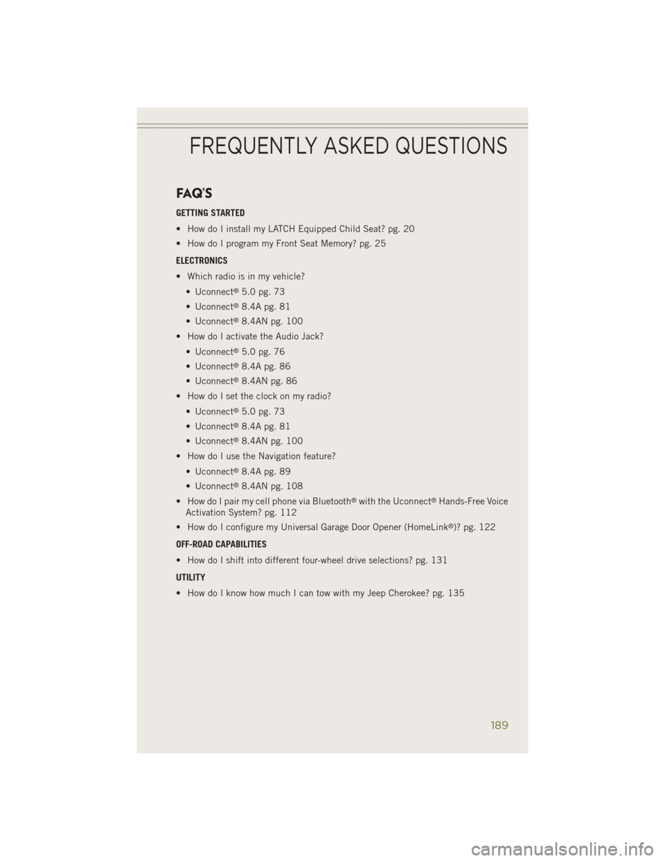 JEEP CHEROKEE 2014 KL / 5.G Owners Manual FAQ’S
GETTING STARTED
• How do I install my LATCH Equipped Child Seat? pg. 20
• How do I program my Front Seat Memory? pg. 25
ELECTRONICS
• Which radio is in my vehicle?• Uconnect
®5.0 pg. JEEP CHEROKEE 2014 KL / 5.G Owners Manual FAQ’S
GETTING STARTED
• How do I install my LATCH Equipped Child Seat? pg. 20
• How do I program my Front Seat Memory? pg. 25
ELECTRONICS
• Which radio is in my vehicle?• Uconnect
®5.0 pg.