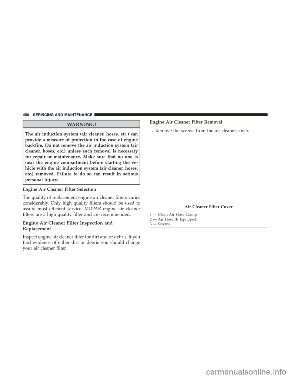 JEEP CHEROKEE 2017 KL / 5.G User Guide WARNING!
The air induction system (air cleaner, hoses, etc.) can
provide a measure of protection in the case of engine
backfire. Do not remove the air induction system (air
cleaner, hoses, etc.) unles